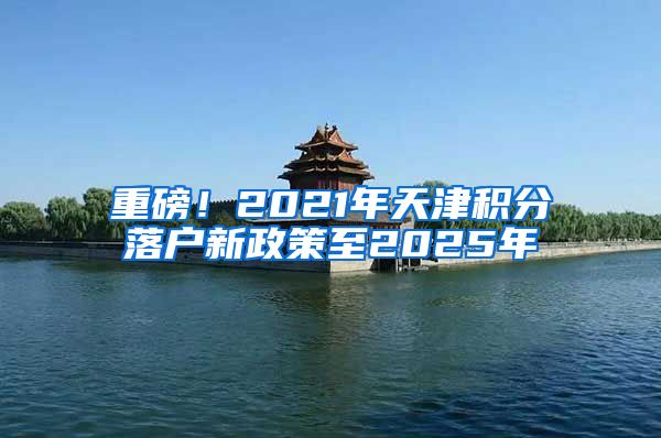 重磅！2021年天津积分落户新政策至2025年