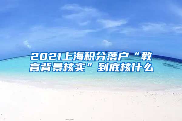 2021上海积分落户“教育背景核实”到底核什么