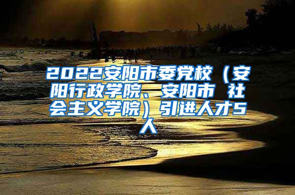 2022安阳市委党校（安阳行政学院、安阳市 社会主义学院）引进人才5人