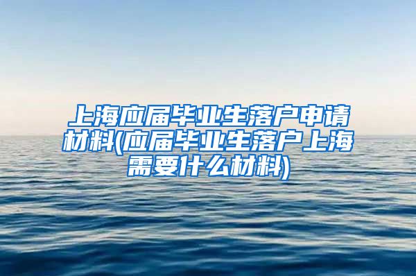 上海应届毕业生落户申请材料(应届毕业生落户上海需要什么材料)