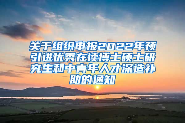 关于组织申报2022年预引进优秀在读博士硕士研究生和中青年人才深造补助的通知