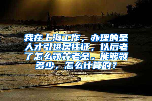 我在上海工作，办理的是人才引进居住证，以后老了怎么领养老金。能够领多少，怎么计算的？