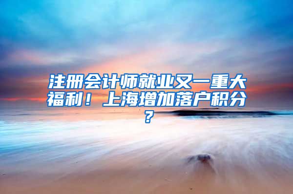 注册会计师就业又一重大福利！上海增加落户积分？