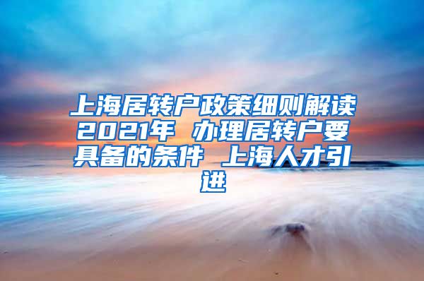 上海居转户政策细则解读2021年 办理居转户要具备的条件 上海人才引进