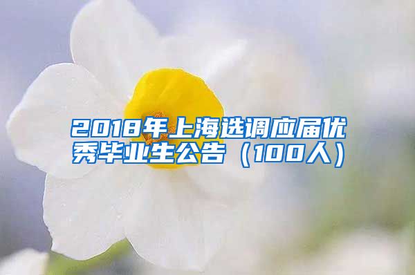 2018年上海选调应届优秀毕业生公告（100人）