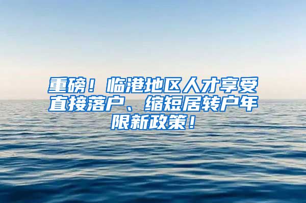 重磅！临港地区人才享受直接落户、缩短居转户年限新政策！