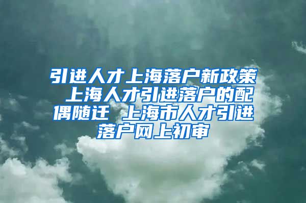 引进人才上海落户新政策 上海人才引进落户的配偶随迁 上海市人才引进落户网上初审