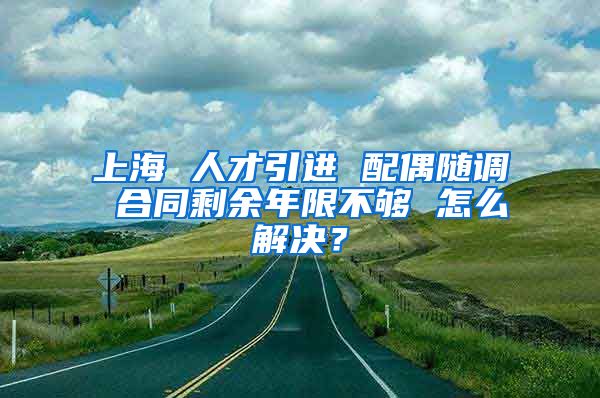 上海 人才引进 配偶随调 合同剩余年限不够 怎么解决？