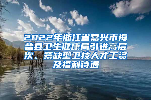 2022年浙江省嘉兴市海盐县卫生健康局引进高层次、紧缺型卫技人才工资及福利待遇