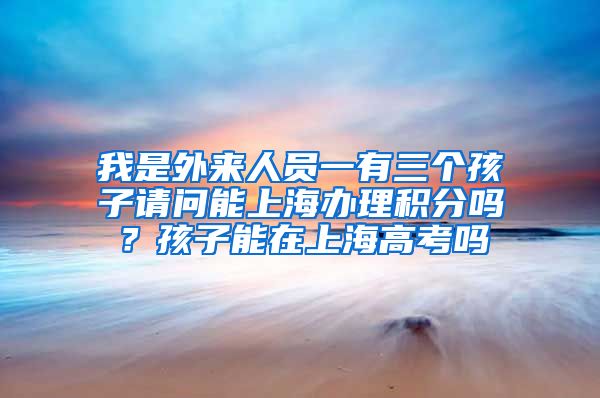 我是外来人员一有三个孩子请问能上海办理积分吗？孩子能在上海高考吗