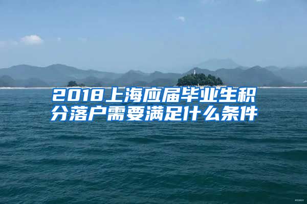 2018上海应届毕业生积分落户需要满足什么条件