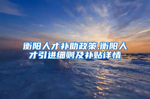 衡阳人才补助政策,衡阳人才引进细则及补贴详情