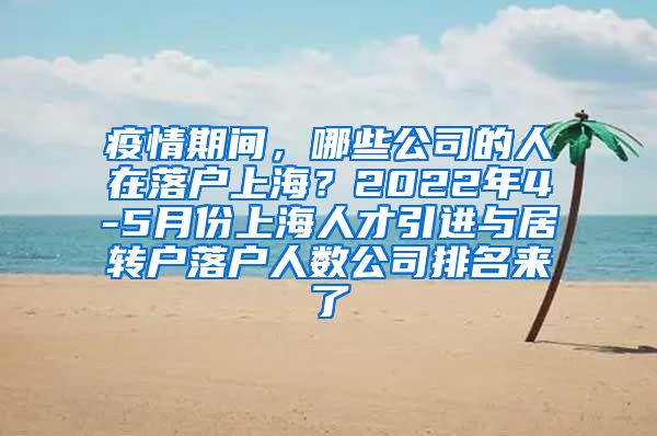 疫情期间，哪些公司的人在落户上海？2022年4-5月份上海人才引进与居转户落户人数公司排名来了