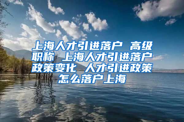 上海人才引进落户 高级职称 上海人才引进落户政策变化 人才引进政策怎么落户上海