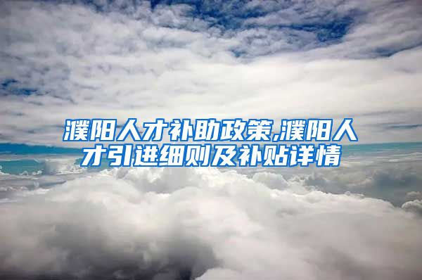 濮阳人才补助政策,濮阳人才引进细则及补贴详情