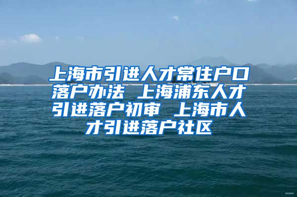 上海市引进人才常住户口落户办法 上海浦东人才引进落户初审 上海市人才引进落户社区