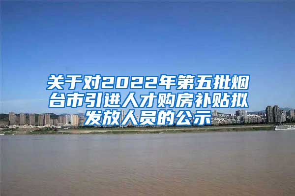 关于对2022年第五批烟台市引进人才购房补贴拟发放人员的公示