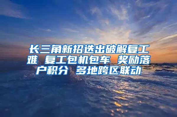 长三角新招迭出破解复工难 复工包机包车 奖励落户积分 多地跨区联动