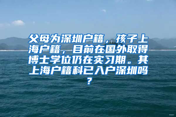 父母为深圳户籍，孩子上海户籍，目前在国外取得博士学位仍在实习期。其上海户籍科已入户深圳吗？