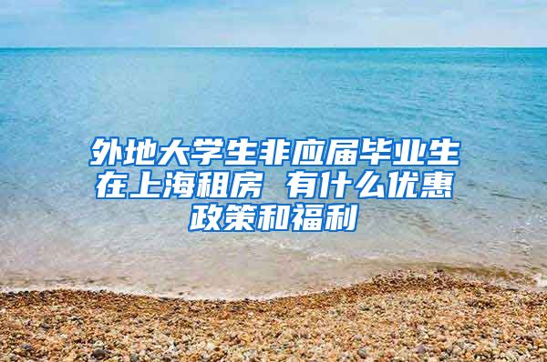 外地大学生非应届毕业生在上海租房 有什么优惠政策和福利