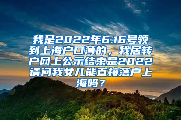 我是2022年6.16号领到上海户口薄的，我居转户网上公示结束是2022请问我女儿能直接落户上海吗？