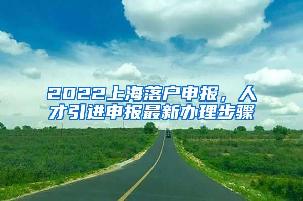 2022上海落户申报，人才引进申报最新办理步骤