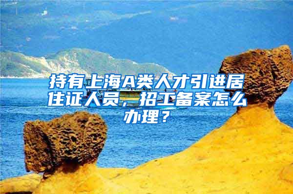 持有上海A类人才引进居住证人员，招工备案怎么办理？