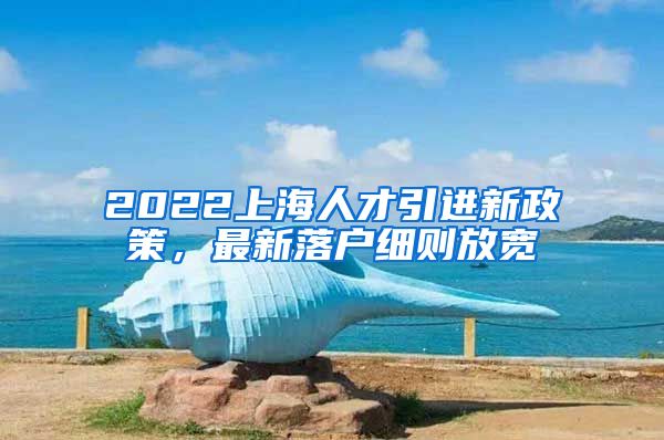 2022上海人才引进新政策，最新落户细则放宽