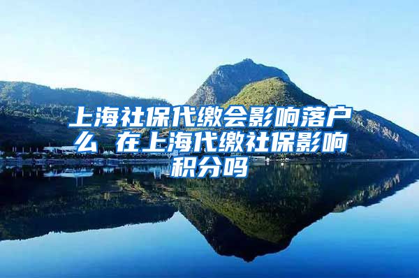 上海社保代缴会影响落户么 在上海代缴社保影响积分吗