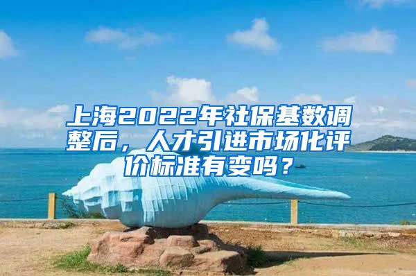 上海2022年社保基数调整后，人才引进市场化评价标准有变吗？