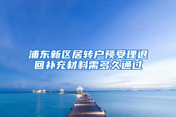 浦东新区居转户预受理退回补充材料需多久通过