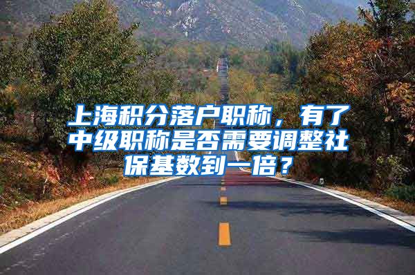 上海积分落户职称，有了中级职称是否需要调整社保基数到一倍？