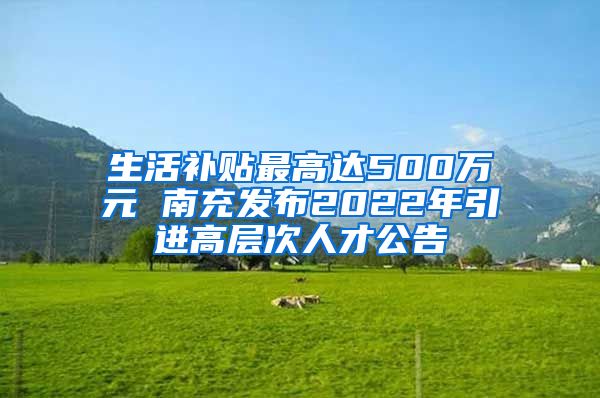 生活补贴最高达500万元 南充发布2022年引进高层次人才公告