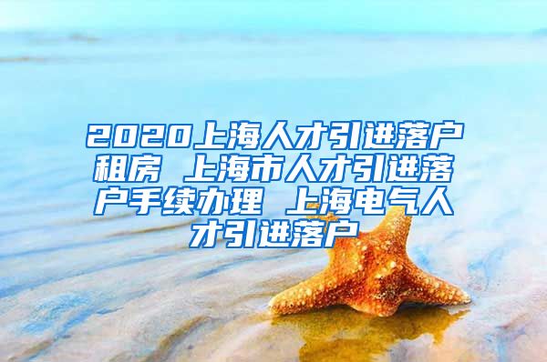 2020上海人才引进落户租房 上海市人才引进落户手续办理 上海电气人才引进落户