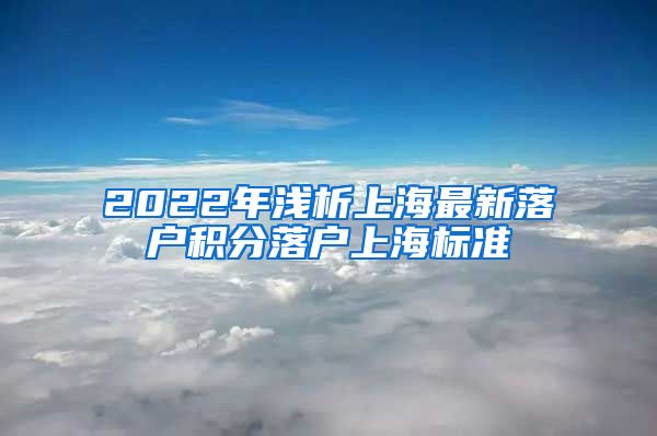 2022年浅析上海最新落户积分落户上海标准