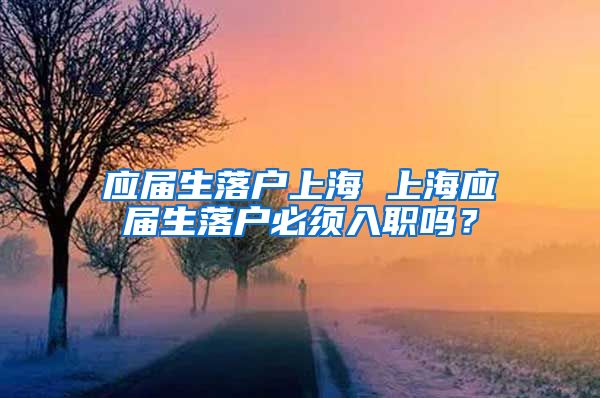 应届生落户上海 上海应届生落户必须入职吗？