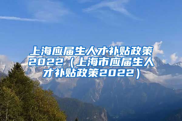 上海应届生人才补贴政策2022（上海市应届生人才补贴政策2022）