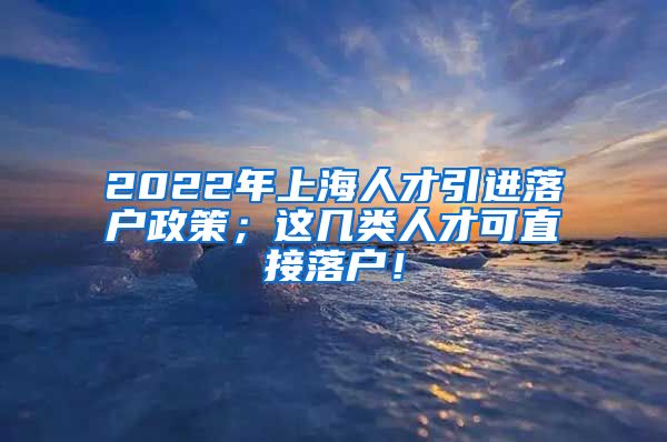 2022年上海人才引进落户政策；这几类人才可直接落户！