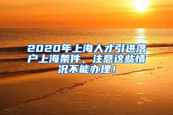 2020年上海人才引进落户上海条件，注意这些情况不能办理！