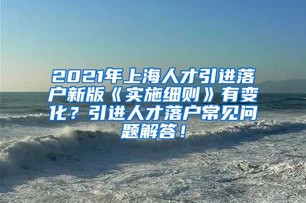 2021年上海人才引进落户新版《实施细则》有变化？引进人才落户常见问题解答！