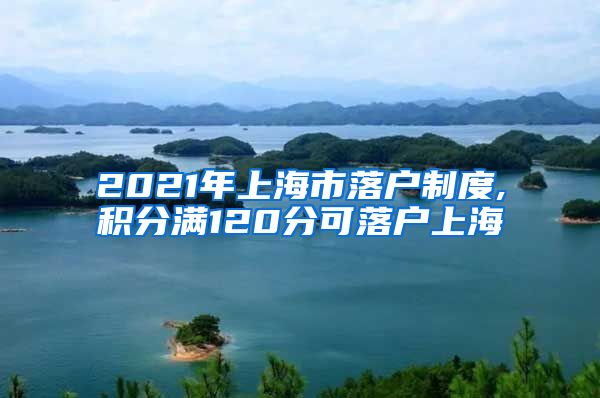 2021年上海市落户制度,积分满120分可落户上海