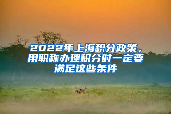 2022年上海积分政策，用职称办理积分时一定要满足这些条件