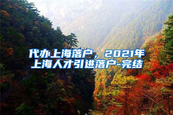 代办上海落户，2021年上海人才引进落户-完结