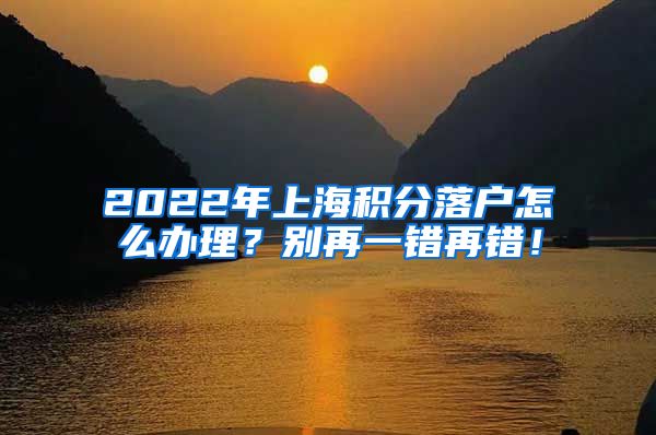 2022年上海积分落户怎么办理？别再一错再错！