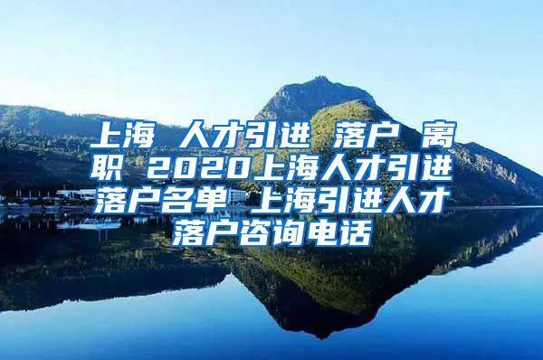 上海 人才引进 落户 离职 2020上海人才引进落户名单 上海引进人才落户咨询电话