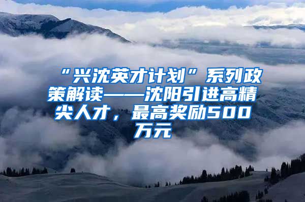 “兴沈英才计划”系列政策解读——沈阳引进高精尖人才，最高奖励500万元