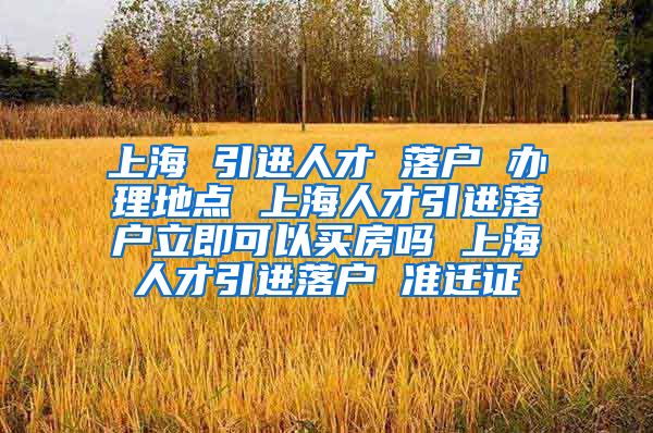 上海 引进人才 落户 办理地点 上海人才引进落户立即可以买房吗 上海人才引进落户 准迁证