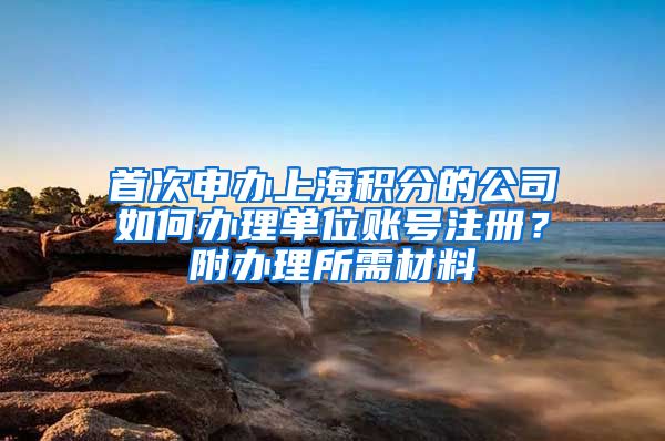 首次申办上海积分的公司如何办理单位账号注册？附办理所需材料