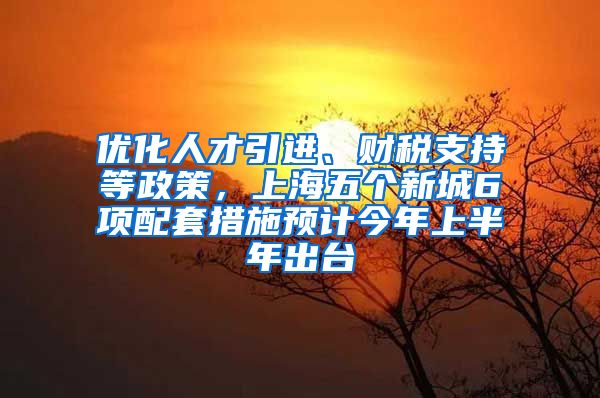 优化人才引进、财税支持等政策，上海五个新城6项配套措施预计今年上半年出台