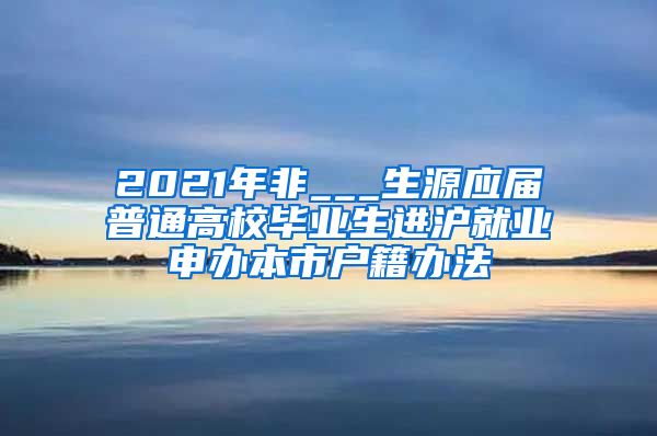 2021年非___生源应届普通高校毕业生进沪就业申办本市户籍办法